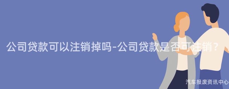 公司贷款可以注销掉吗-公司贷款是否可注销？