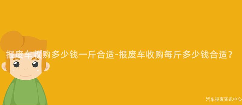 报废车收购多少钱一斤合适-报废车收购每斤多少钱合适？
