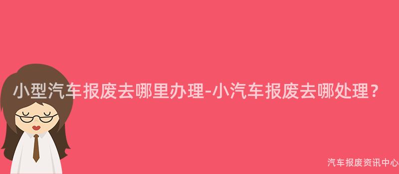 小型汽车报废去哪里办理-小汽车报废去哪处理？