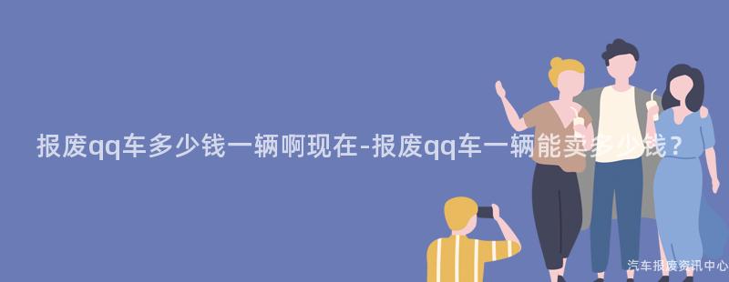 报废qq车多少钱一辆啊现在-报废qq车一辆能卖多少钱？