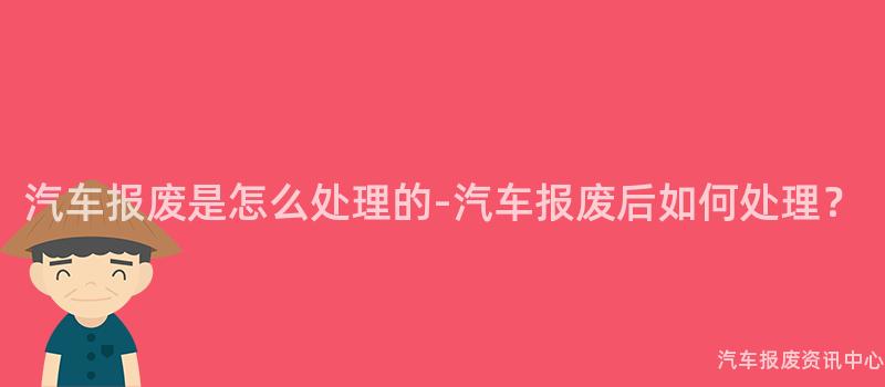 汽车报废是怎么处理的-汽车报废后如何处理？