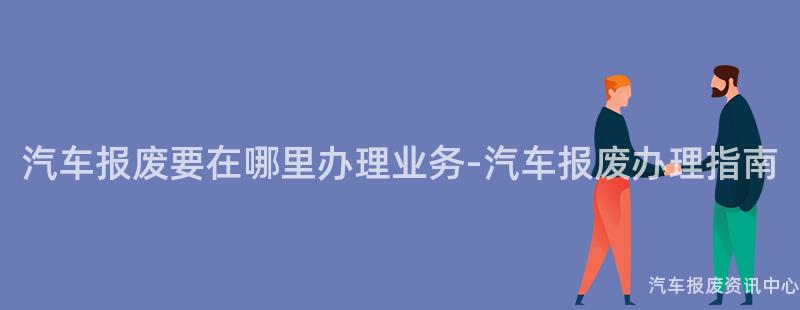 汽车报废要在哪里办理业务-汽车报废办理指南