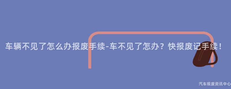 车辆不见了怎么办报废手续-车不见了怎办？快报废记手续！