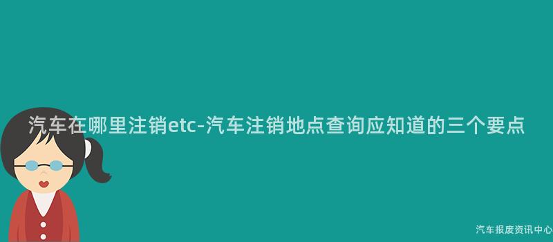 汽车在哪里注销etc-汽车注销地点查询应知道的三个要点