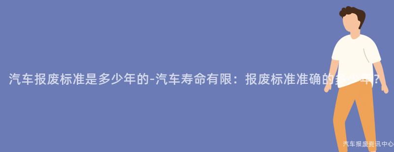 汽车报废标准是多少年的-汽车寿命有限：报废标准准确的多少年？