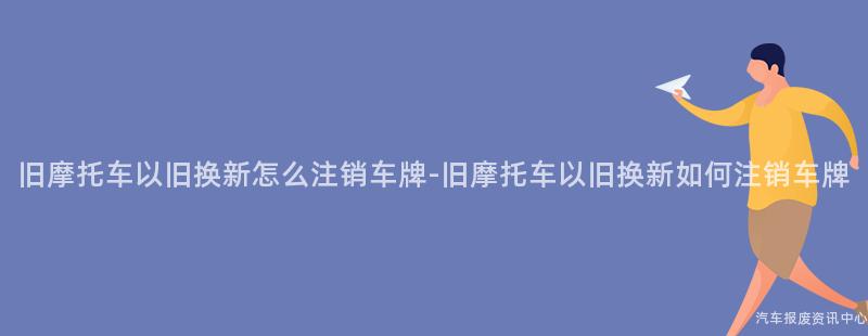 旧摩托车以旧换新怎么注销车牌-旧摩托车以旧换新如何注销车牌