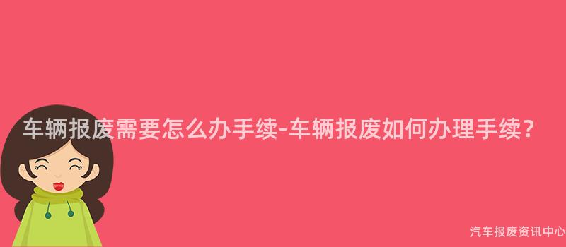 车辆报废需要怎么办手续-车辆报废如何办理手续？