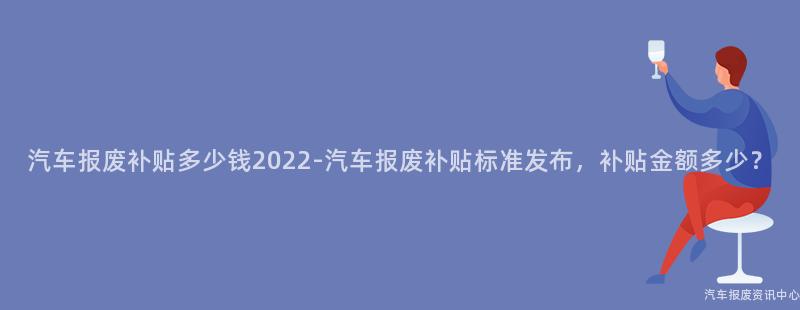 汽车报废补贴多少钱2022-汽车报废补贴标准发布，补贴金额多少？