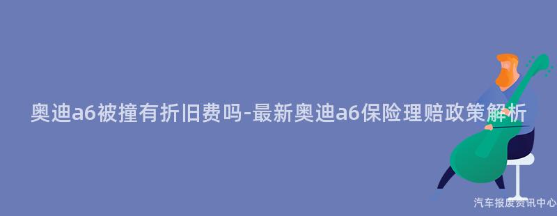 奥迪a6被撞有折旧费吗-最新奥迪a6保险理赔政策解析
