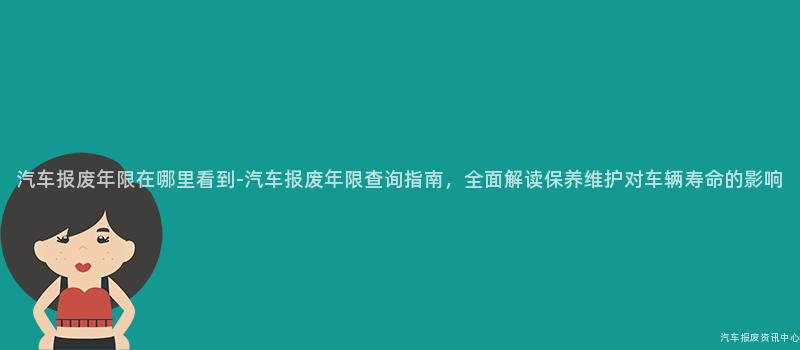 汽车报废年限在哪里看到-汽车报废年限查询指南，全面解读保养维护对车辆寿命的影响
