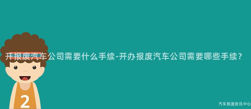 开报废汽车公司需要什么手续-开办报废汽车公司需要哪些手续？