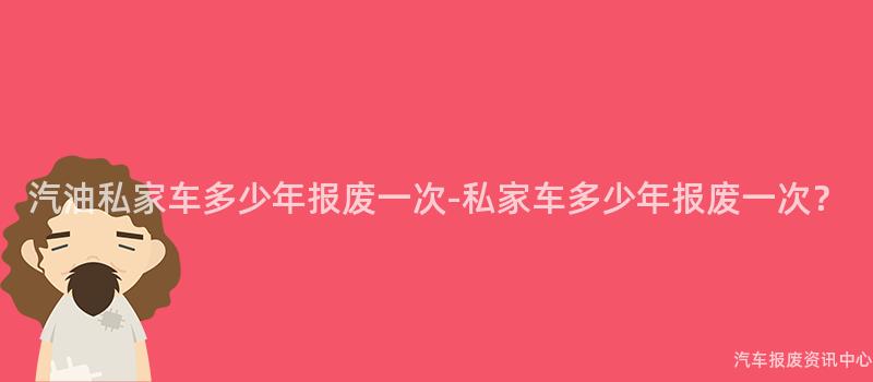 汽油私家车多少年报废一次-私家车多少年报废一次？