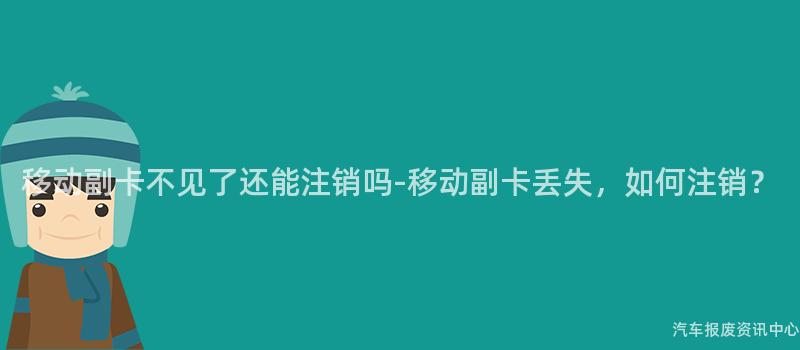移动副卡不见了还能注销吗-移动副卡丢失，如何注销？