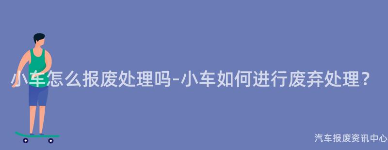 小车怎么报废处理吗-小车如何进行废弃处理？