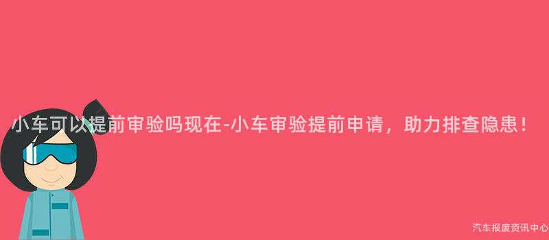 小车可以提前审验吗现在-小车审验提前申请，助力排查隐患！