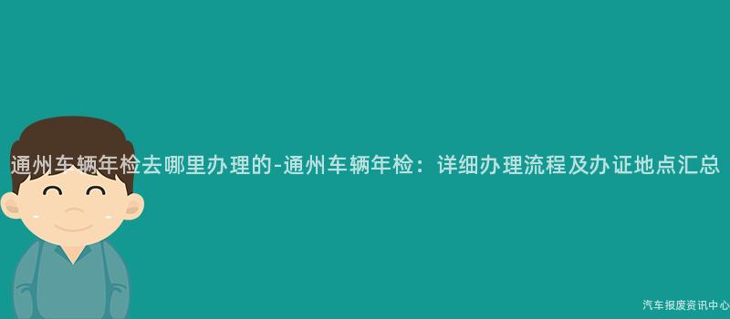通州车辆年检去哪里办理的-通州车辆年检：详细办理流程及办证地点汇总