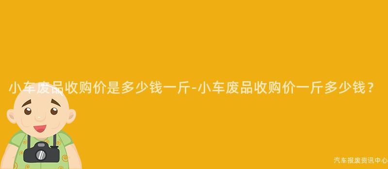 小车废品收购价是多少钱一斤-小车废品收购价一斤多少钱？