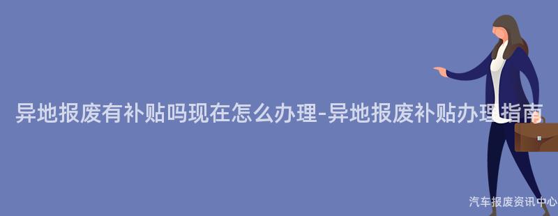 异地报废有补贴吗现在怎么办理-异地报废补贴办理指南