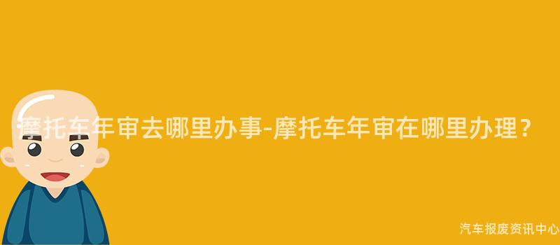 摩托车年审去哪里办事-摩托车年审在哪里办理？