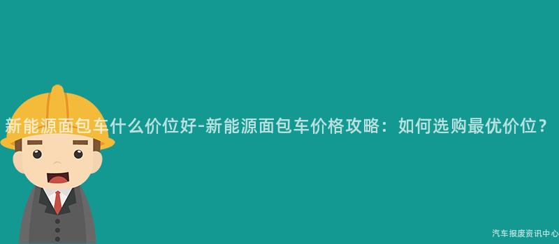 新能源面包车什么价位好-新能源面包车价格攻略：如何选购最优价位？