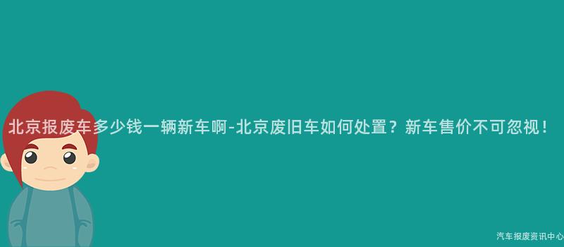 北京报废车多少钱一辆新车啊-北京废旧车如何处置？新车售价不可忽视！