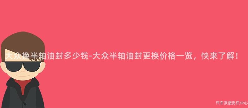 大众换半轴油封多少钱-大众半轴油封更换价格一览，快来了解！