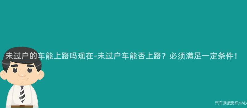 未过户的车能上路吗现在-未过户车能否上路？必须满足一定条件！