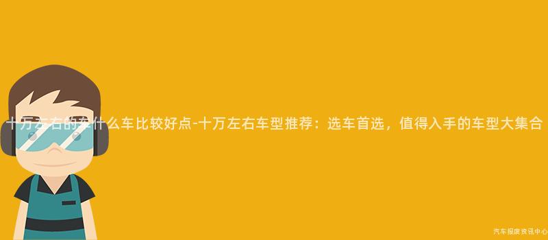 十万左右的车什么车比较好点-十万左右车型推荐：选车首选，值得入手的车型大集合