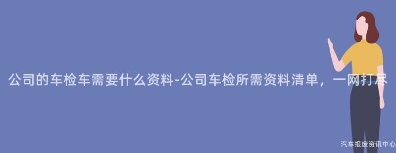 公司的车检车需要什么资料-公司车检所需资料清单，一网打尽
