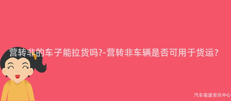 营转非的车子能拉货吗-营转非车辆是否可用于货运?