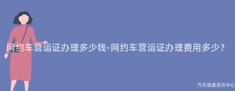 网约车营运证办理多少钱-网约车营运证办理费用多少？