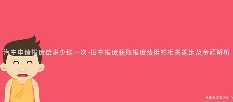 汽车申请报废给多少钱一次-旧车报废获取报废费用的相关规定及金额解析