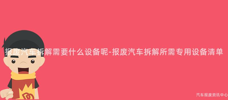 报废汽车拆解需要什么设备呢-报废汽车拆解所需专用设备清单