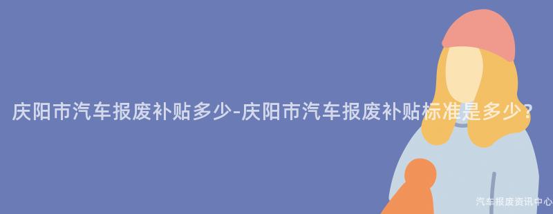 庆阳市汽车报废补贴多少-庆阳市汽车报废补贴标准是多少？