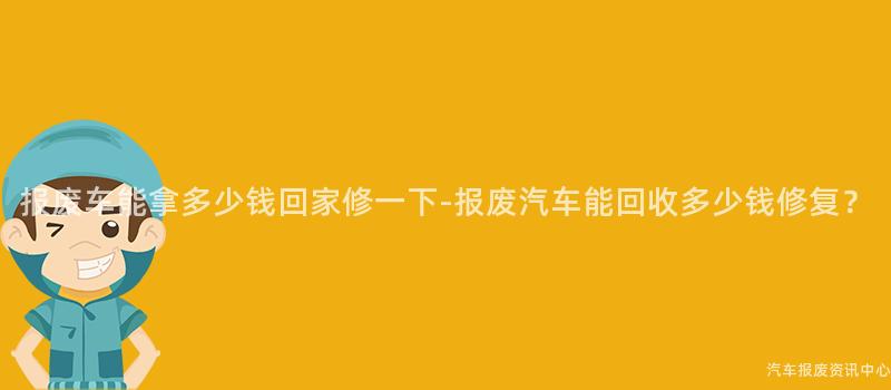 报废车能拿多少钱回家修一下-报废汽车能回收多少钱修复？