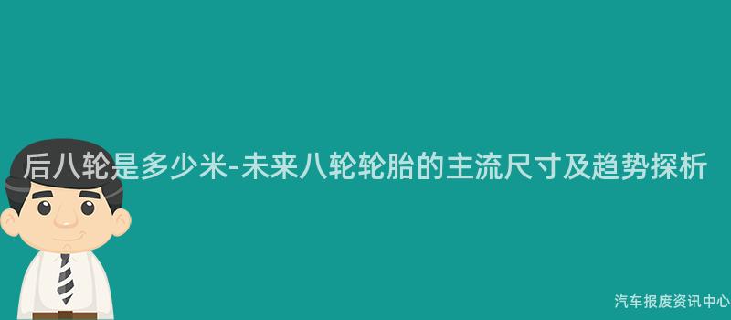 后八轮是多少米-未来八轮轮胎的主流尺寸及趋势探析