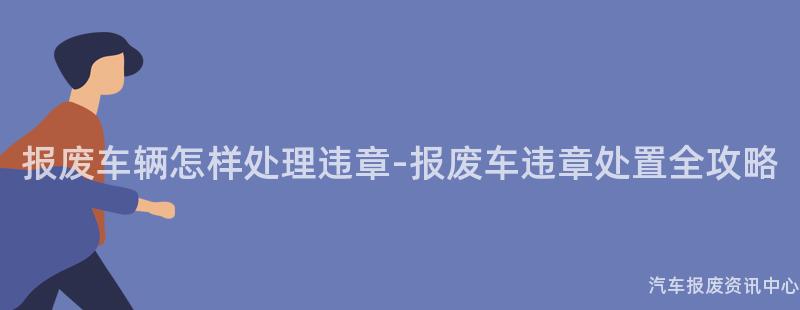 报废车辆怎样处理违章-报废车违章处置全攻略