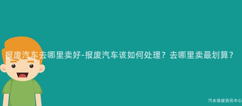 报废汽车去哪里卖好-报废汽车该如何处理？去哪里卖最划算？