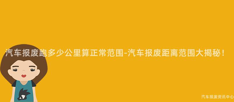 汽车报废跑多少公里算正常范围-汽车报废距离范围大揭秘！