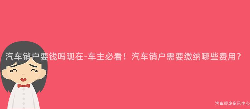 汽车销户要钱吗现在-车主必看！汽车销户需要缴纳哪些费用？