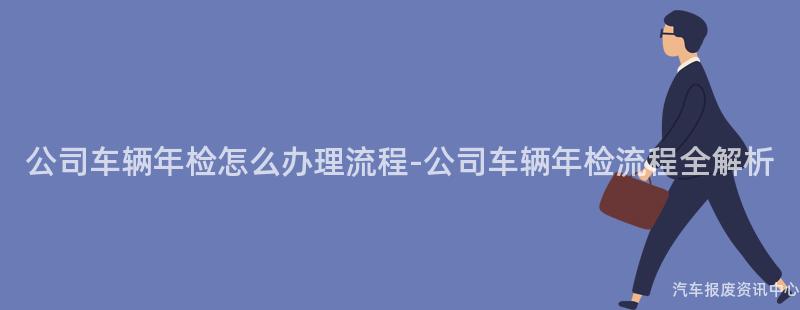 公司车辆年检怎么办理流程-公司车辆年检流程全解析