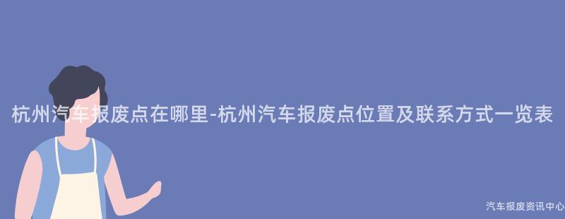 杭州汽车报废点在哪里-杭州汽车报废点位置及联系方式一览表