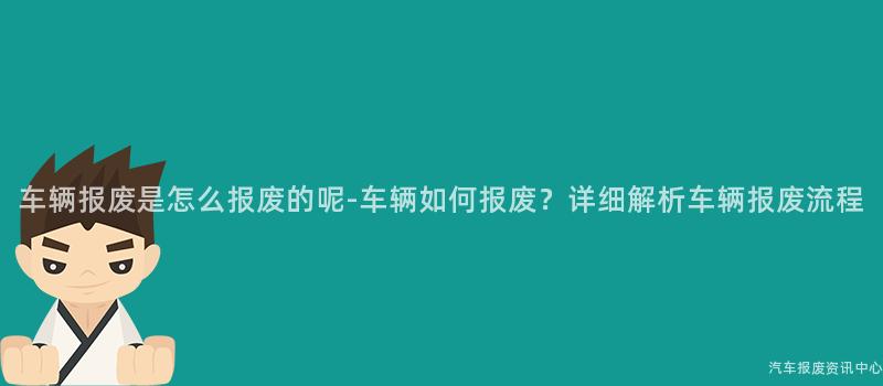车辆报废是怎么报废的呢-车辆如何报废？详细解析车辆报废流程