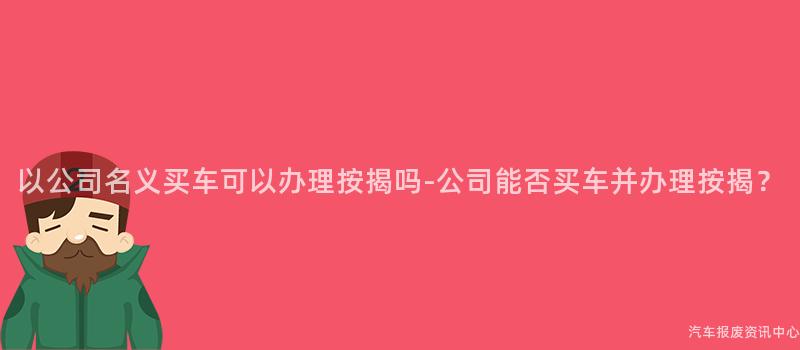以公司名义买车可以办理按揭吗-公司能否买车并办理按揭？
