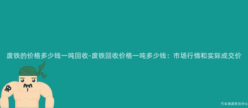 废铁的价格多少钱一吨回收-废铁回收价格一吨多少钱：市场行情和实际成交价