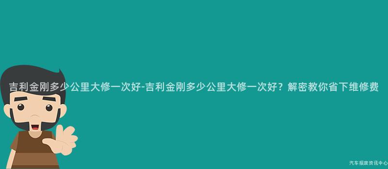 吉利金刚多少公里大修一次好-吉利金刚多少公里大修一次好？解密教你省下维修费