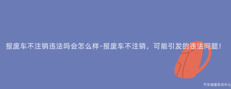 报废车不注销违法吗会怎么样-报废车不注销，可能引发的违法问题！