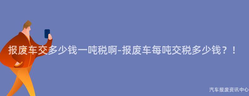 报废车交多少钱一吨税啊-报废车每吨交税多少钱？！