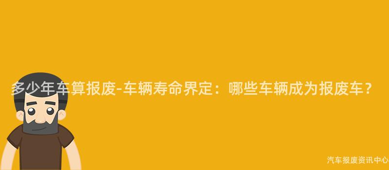 多少年车算报废-车辆寿命界定：哪些车辆成为报废车？