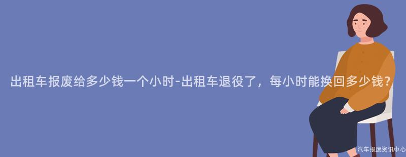 出租车报废给多少钱一个小时-出租车退役了，每小时能换回多少钱？
